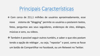 Principais Características 
 Com cerca de 211,1 milhões de usuários aproximadamente, esse 
novo sistema de “blogging” permite os usuários a postarem textos, 
fotos, perguntas aos seus seguidores, endereços de sites, diálogos, 
músicas e sons, ou vídeos. 
 Também é possível seguir outros tumblrs, e saber o que eles postam 
tendo a opção de reblogar , ou seja, “repostar” o post, como se fosse 
um botão de Compartilhar no Facebook, ou um Retweet no Twitter. 
 