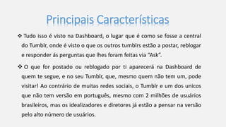 Principais Características 
 Tudo isso é visto na Dashboard, o lugar que é como se fosse a central 
do Tumblr, onde é visto o que os outros tumblrs estão a postar, reblogar 
e responder ás perguntas que lhes foram feitas via “Ask”. 
 O que for postado ou reblogado por ti aparecerá na Dashboard de 
quem te segue, e no seu Tumblr, que, mesmo quem não tem um, pode 
visitar! Ao contrário de muitas redes sociais, o Tumblr e um dos unicos 
que não tem versão em português, mesmo com 2 milhões de usuários 
brasileiros, mas os idealizadores e diretores já estão a pensar na versão 
pelo alto número de usuários. 
 