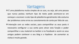 Vantagens 
 É uma plataforma muito simples de se usar, ou seja, até uma pessoa 
que nunca postou nenhum tipo de texto pode aventurar-se em 
começar a escrever e este tipo de plataforma geralmente não costuma 
dar problemas como erros ou cancelamento de conta por falta de uso. 
 Interação com as redes sociais, para compartilhar os seus posts é 
necessário configurar a sua conta para ativar esta função e poder 
compartilhar o seu material no twitter e no Facebook e assim os seus 
amigos podem conhecer o seu blog e a hipótese de aumentar as 
visitas é muito grande. 
 