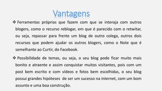 Vantagens 
 Ferramentas próprias que fazem com que se interaja com outros 
blogers, como o recurso reblogar, em que é parecido com o retwitar, 
ou seja, repassar para frente um blog de outro colega, outros dois 
recursos que podem ajudar os outros blogers, como o Note que é 
semelhante ao Curtir, do Facebook. 
 Possibilidade de temas, ou seja, o seu blog pode ficar muito mais 
bonito e atraente e assim conquistar muitos visitantes, pois com um 
post bem escrito e com vídeos e fotos bem escolhidas, o seu blog 
possui grandes hipóteses de ser um sucesso na internet, com um bom 
assunto e uma boa construção. 
 
