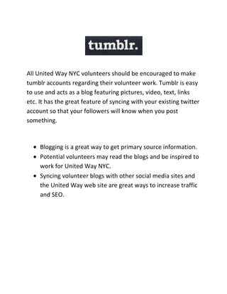 All United Way NYC volunteers should be encouraged to make tumblr accounts regarding their volunteer work. Tumblr is easy to use and acts as a blog featuring pictures, video, text, links etc. It has the great feature of syncing with your existing twitter account so that your followers will know when you post something.<br />,[object Object]
