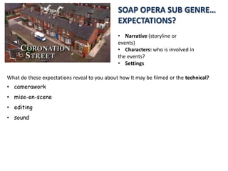 SOAP OPERA SUB GENRE…
EXPECTATIONS?
• Narrative (storyline or
events)
• Characters: who is involved in
the events?
• Settings
What do these expectations reveal to you about how It may be filmed or the technical?

• camerawork
• mise-en-scene
• editing
• sound

 