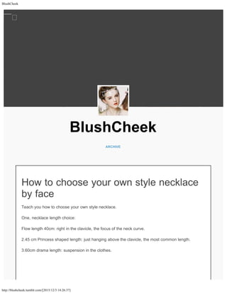 BlushCheek
http://blushcheek.tumblr.com/[2015/12/3 14:26:37]
BlushCheek
ARCHIVE
How to choose your own style necklace
by face
Teach you how to choose your own style necklace.
One, necklace length choice:
Flow length 40cm: right in the clavicle, the focus of the neck curve.
2.45 cm Princess shaped length: just hanging above the clavicle, the most common length.
3.60cm drama length: suspension in the clothes.

 