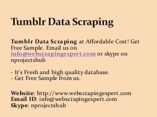 Tumblr Data Scraping at Affordable Cost! Get
Free Sample. Email us on
info@webscrapingexpert.com or skype on
nprojectshub
- It’s Fresh and high quality database.
- Get Free Sample from us.
Website: http://www.webscrapingexpert.com
Email ID: info@webscrapingexpert.com
Skype: nprojectshub
 