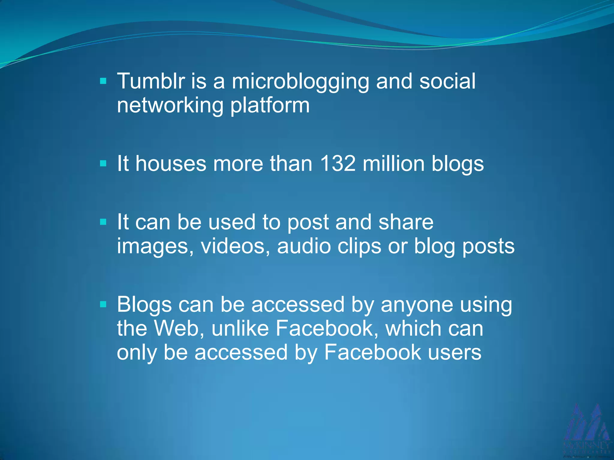  Tumblr is a microblogging and social
networking platform
It houses more than 132 million blogs
It can be used to post and share
images, videos, audio clips or blog posts
Blogs can be accessed by anyone using
the Web, unlike Facebook, which can
only be accessed by Facebook users