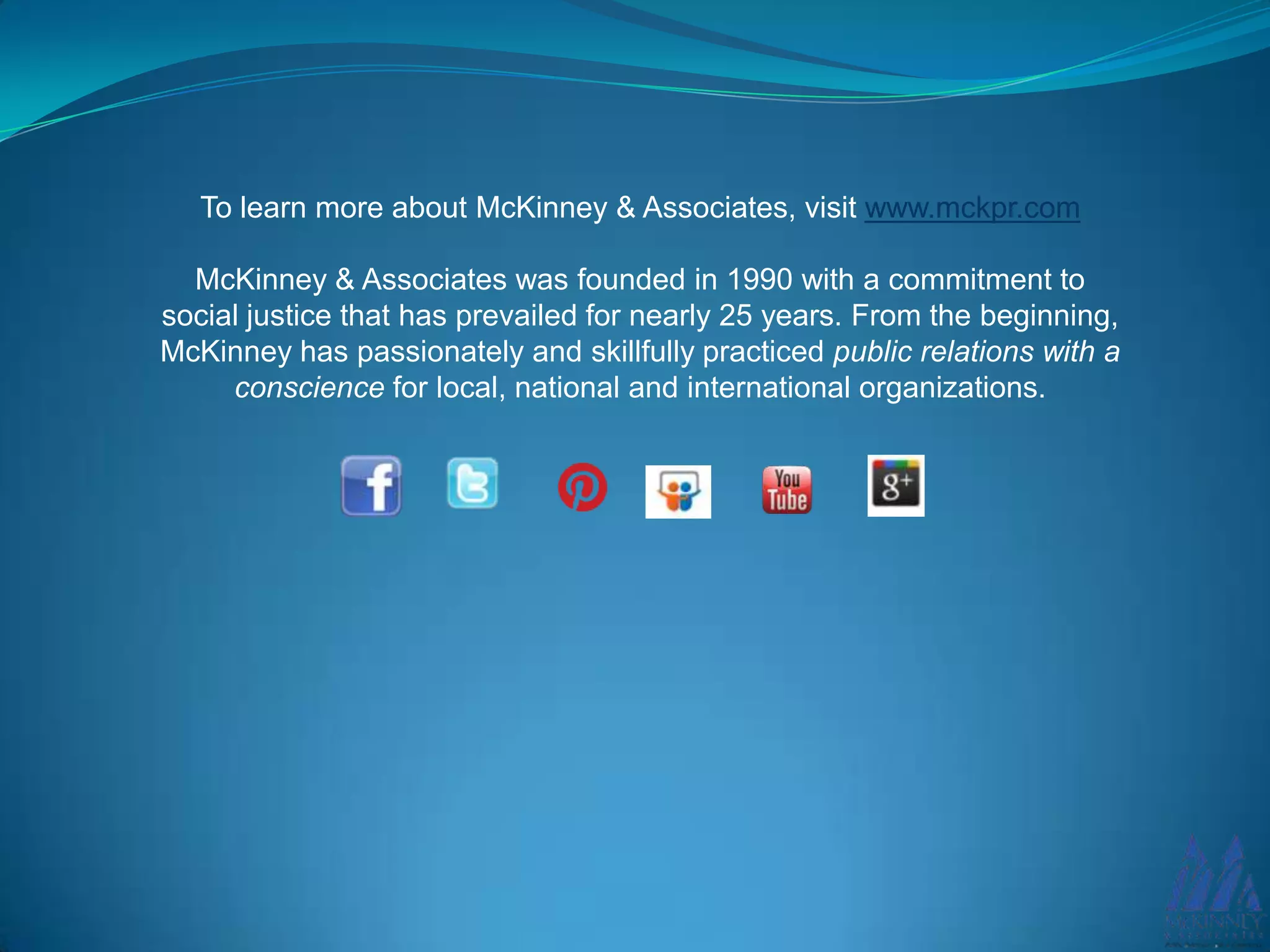 To learn more about McKinney & Associates, visit www.mckpr.com
McKinney & Associates was founded in 1990 with a commitment to
social justice that has prevailed for nearly 25 years. From the beginning,
McKinney has passionately and skillfully practiced public relations with a
conscience for local, national and international organizations.