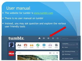 User manual
 The website for tumblr is www.tumblr.com

 There is no user manual on tumblr

 Instead, you may ask question and explore the various
  user friendly tools
 