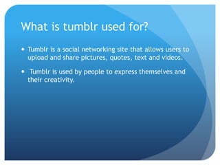 What is tumblr used for?
 Tumblr is a social networking site that allows users to
  upload and share pictures, quotes, text and videos.

 Tumblr is used by people to express themselves and
  their creativity.
 