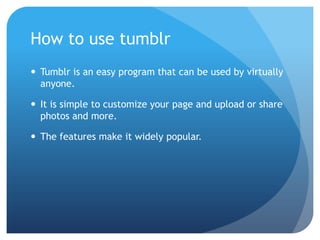 How to use tumblr
 Tumblr is an easy program that can be used by virtually
  anyone.

 It is simple to customize your page and upload or share
  photos and more.

 The features make it widely popular.
 