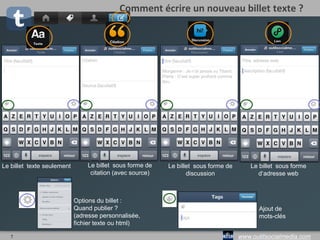 7 www.outilsocialmedia.com
Comment écrire un nouveau billet ?
Le billet
sous forme
de citation
Le billet
texte
seulement
Le billet
sous
forme de
discussion
Le billet avec
une vidéo
(possibilité de
montage début
et fin)
Le billet avec une
ou plusieurs photos
juxtaposés
Le billet avec une
adresse web
 