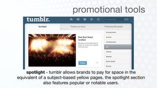 promotional tools




    spotlight - tumblr allows brands to pay for space in the
equivalent of a subject-based yellow pages. the spotlight section
              also features popular or notable users.
 