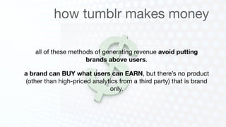 how tumblr makes money

    all of these methods of generating revenue avoid putting
                      brands above users.

a brand can BUY what users can EARN, but there’s no product
(other than high-priced analytics from a third party) that is brand
                              only.
 