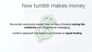 how tumblr makes money


the tumblr community doesn’t like the idea of brands ruining the
            ambience with promotional messaging.

  tumblr’s approach has been to put brands on equal footing.
 