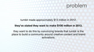 problem

       tumblr made approximately $13 million in 2012.

  they’ve stated they want to make $100 million in 2013.

 they want to do this by convincing brands that tumblr is the
place to build a community around creative content and brand
                         activations.
 