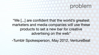 problem

“We [...] are conﬁdent that the world’s greatest
marketers and media companies will use these
    products to set a new bar for creative
             advertising on the web”
-Tumblr Spokesperson, May 2012, VentureBeat
 
