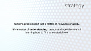 strategy


 tumblr’s problem isn’t just a matter of relevance or ability.

it’s a matter of understanding: brands and agencies are still
            learning how to ﬁll that curatorial role.
 