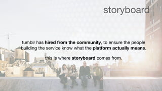storyboard


tumblr has hired from the community, to ensure the people
building the service know what the platform actually means.

           this is where storyboard comes from.
 