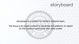 storyboard


       storyboard is a project by tumblr’s editorial team.

the focus is to create content to advertise the platform; to report
           on the creative community that uses tumblr.
 