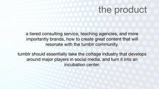 the product

    a tiered consulting service, teaching agencies, and more
    importantly brands, how to create great content that will
              resonate with the tumblr community.

tumblr should essentially take the cottage industry that develops
   around major players in social media, and turn it into an
                       incubation center.
 