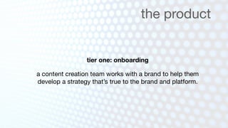 the product


                 tier one: onboarding

a content creation team works with a brand to help them
develop a strategy that’s true to the brand and platform.
 