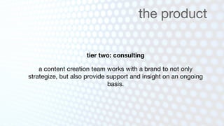 the product

                    tier two: consulting

    a content creation team works with a brand to not only
strategize, but also provide support and insight on an ongoing
                             basis.
 