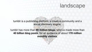 landscape

  tumblr is a publishing platform, a creative community and a
                    social discovery engine.

tumblr has more than 90 million blogs, who’ve made more than
  40 billion blog posts, for an audience of about 170 million
                       monthly visitors.
 
