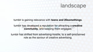 landscape

  tumblr is gaining relevance with teens and 20somethings.

  tumblr has developed a reputation for attracting a creative
          community, and keeping them engaged.

tumblr has shifted from advertising-hostile, to a self-proclaimed
           role as the saviour of creative advertising.
 