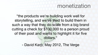 monetization
  "the products we're building work well for
 storytelling, and we've tried to build them in
such a way that they do scale from a big brand
cutting a check for $100,000 to a person proud
 of their post and wants to highlight it for ﬁve
                    dollars."
      - David Karp, May 2012, The Verge
 