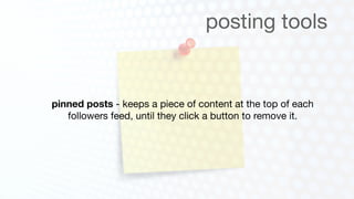 posting tools


pinned posts - keeps a piece of content at the top of each
   followers feed, until they click a button to remove it.
 