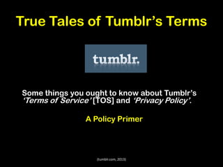 True Tales of Tumblr’s Terms

Some things you ought to know about Tumblr’s
‘Terms of Service’ [TOS] and ‘Privacy Policy’.
A Policy Primer

(tumblr.com, 2013)

 