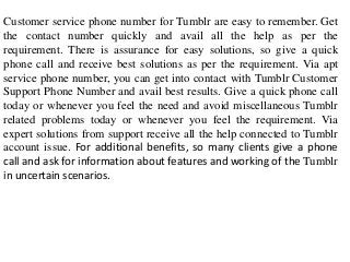 Customer service phone number for Tumblr are easy to remember. Get
the contact number quickly and avail all the help as per the
requirement. There is assurance for easy solutions, so give a quick
phone call and receive best solutions as per the requirement. Via apt
service phone number, you can get into contact with Tumblr Customer
Support Phone Number and avail best results. Give a quick phone call
today or whenever you feel the need and avoid miscellaneous Tumblr
related problems today or whenever you feel the requirement. Via
expert solutions from support receive all the help connected to Tumblr
account issue. For additional benefits, so many clients give a phone
call and ask for information about features and working of the Tumblr
in uncertain scenarios.
 