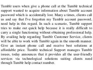 Tumblr users when give a phone call at the Tumblr technical
support wanted to acquire information about Tumblr account
password which is accidentally lost. Many a times, clients call
us and say that I've forgotten my Tumblr account password,
need help in this regard. In such a scenario, Tumblr support
tries to make out quick help because it is really difficult to
carry a single functioning without obtaining professional help.
By availing help regarding Tumblr Customer Service, clients
will be able to work with Tumblr again in the smooth manner.
Give an instant phone call and receive best solutions at
affordable price. Tumblr technical Support manages Tumblr
issues, today announces that it provides all the user-friendly
services via technological solutions suiting clients need
through Tumblr help contact number.
 