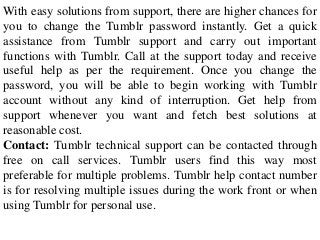 With easy solutions from support, there are higher chances for
you to change the Tumblr password instantly. Get a quick
assistance from Tumblr support and carry out important
functions with Tumblr. Call at the support today and receive
useful help as per the requirement. Once you change the
password, you will be able to begin working with Tumblr
account without any kind of interruption. Get help from
support whenever you want and fetch best solutions at
reasonable cost.
Contact: Tumblr technical support can be contacted through
free on call services. Tumblr users find this way most
preferable for multiple problems. Tumblr help contact number
is for resolving multiple issues during the work front or when
using Tumblr for personal use.
 