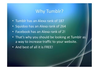 Why Tumblr?
• Tumblr has an Alexa rank of 187
• Squidoo has an Alexa rank of 264
• Facebook has an Alexa rank of 2!
• That’s why you should be looking at Tumblr as
  a way to increase traffic to your website.
• And best of all it is FREE!
 