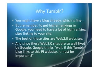 Why Tumblr?
• You might have a blog already, which is fine.
• But remember, to get higher rankings in
  Google, you need to have a lot of high ranking
  sites linking to your site.
• The best of these sites are Web2.0 websites.
• And since these Web2.0 sites are so well liked
  by Google, Google thinks “well, if this Tumblr
  blog links to this PI website, it must be
  important!”
 