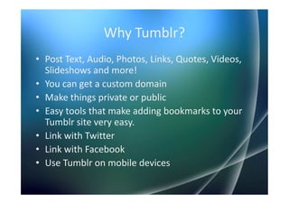 Why Tumblr?
• Post Text, Audio, Photos, Links, Quotes, Videos,
  Slideshows and more!
• You can get a custom domain
• Make things private or public
• Easy tools that make adding bookmarks to your
  Tumblr site very easy.
• Link with Twitter
• Link with Facebook
• Use Tumblr on mobile devices
 