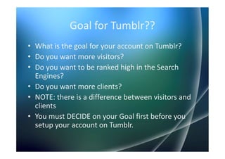 Goal for Tumblr??
• What is the goal for your account on Tumblr?
• Do you want more visitors?
• Do you want to be ranked high in the Search
  Engines?
• Do you want more clients?
• NOTE: there is a difference between visitors and
  clients
• You must DECIDE on your Goal first before you
  setup your account on Tumblr.
 