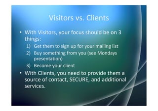 Visitors vs. Clients
• With Visitors, your focus should be on 3
  things:
  1) Get them to sign up for your mailing list
  2) Buy something from you (see Mondays
     presentation)
  3) Become your client
• With Clients, you need to provide them a
  source of contact, SECURE, and additional
  services.
 