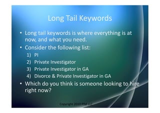 Long Tail Keywords
• Long tail keywords is where everything is at
  now, and what you need.
• Consider the following list:
  1)   PI
  2)   Private Investigator
  3)   Private Investigator in GA
  4)   Divorce & Private Investigator in GA
• Which do you think is someone looking to hire
  right now?

                  Copyright 2010 PIM LLC
 
