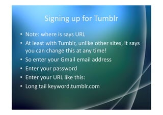 Signing up for Tumblr
• Note: where is says URL
• At least with Tumblr, unlike other sites, it says
  you can change this at any time!
• So enter your Gmail email address
• Enter your password
• Enter your URL like this:
• Long tail keyword.tumblr.com
 
