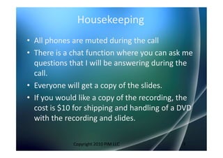 Housekeeping
• All phones are muted during the call
• There is a chat function where you can ask me
  questions that I will be answering during the
  call.
• Everyone will get a copy of the slides.
• If you would like a copy of the recording, the
  cost is $10 for shipping and handling of a DVD
  with the recording and slides.

             Copyright 2010 PIM LLC          3
 