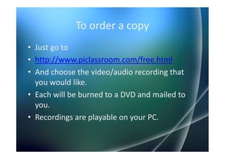 To order a copy
• Just go to
• http://www.piclassroom.com/free.html
• And choose the video/audio recording that
  you would like.
• Each will be burned to a DVD and mailed to
  you.
• Recordings are playable on your PC.
 