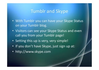 Tumblr and Skype
• With Tumblr you can have your Skype Status
  on your Tumblr blog.
• Visitors can see your Skype Status and even
  call you from your Tumblr page!
• Setting this up is very, very simple!
• If you don’t have Skype, just sign up at:
• http://www.skype.com
 