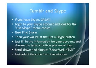Tumblr and Skype
• If you have Skype, GREAT!
• Login to your Skype account and look for the
  “Use Skype” menu choice.
• Next Find Share
• Then your will be at the Get a Skype button
• Just fill in the information for your account, and
  choose the type of button you would like.
• Scroll down and choose “Show Web HTML”
• Just select the code from the window.
 