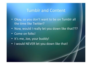 Tumblr and Content
• Okay, so you don’t want to be on Tumblr all
  the time like Twitter?
• Now, would I really let you down like that???
• Come on folks!
• It’s me, Joe, your buddy!
• I would NEVER let you down like that!
 