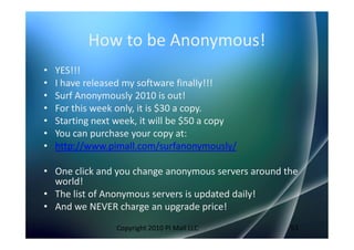 How to be Anonymous!
•   YES!!!
•   I have released my software finally!!!
•   Surf Anonymously 2010 is out!
•   For this week only, it is $30 a copy.
•   Starting next week, it will be $50 a copy
•   You can purchase your copy at:
•   http://www.pimall.com/surfanonymously/

• One click and you change anonymous servers around the
  world!
• The list of Anonymous servers is updated daily!
• And we NEVER charge an upgrade price!
                 Copyright 2010 PI Mall LLC          53
 