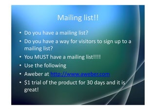 Mailing list!!
• Do you have a mailing list?
• Do you have a way for visitors to sign up to a
  mailing list?
• You MUST have a mailing list!!!!
• Use the following
• Aweber at http://www.aweber.com
• $1 trial of the product for 30 days and it is
  great!
 