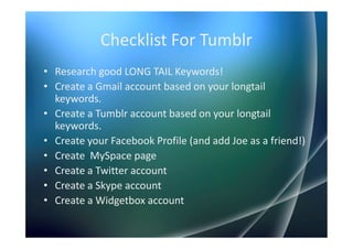 Checklist For Tumblr
• Research good LONG TAIL Keywords!
• Create a Gmail account based on your longtail
  keywords.
• Create a Tumblr account based on your longtail
  keywords.
• Create your Facebook Profile (and add Joe as a friend!)
• Create MySpace page
• Create a Twitter account
• Create a Skype account
• Create a Widgetbox account
 