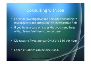 Consulting with Joe
• I provide investigative and security consulting to
  investigators and others in the investigative field.
• If you have a case or issues that you need help
  with, please feel free to contact me.

• My rates to investigators ONLY are $50 per hour.

• Other situations can be discussed.

               Copyright 2010 PI Mall LLC          59
 