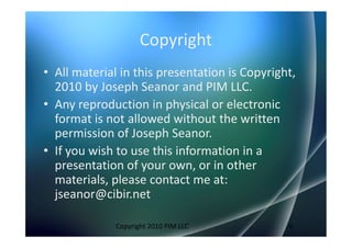Copyright
• All material in this presentation is Copyright,
  2010 by Joseph Seanor and PIM LLC.
• Any reproduction in physical or electronic
  format is not allowed without the written
  permission of Joseph Seanor.
• If you wish to use this information in a
  presentation of your own, or in other
  materials, please contact me at:
  jseanor@cibir.net

              Copyright 2010 PIM LLC           6
 
